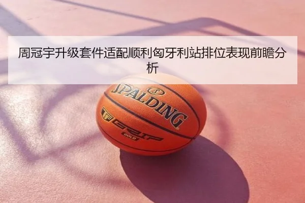 周冠宇升级套件适配顺利匈牙利站排位表现前瞻分析