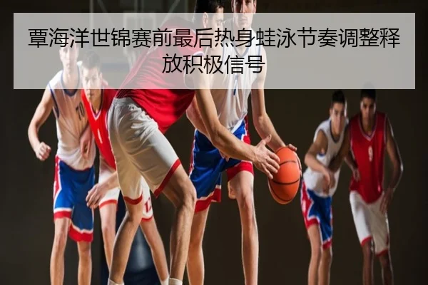 覃海洋世锦赛前最后热身蛙泳节奏调整释放积极信号