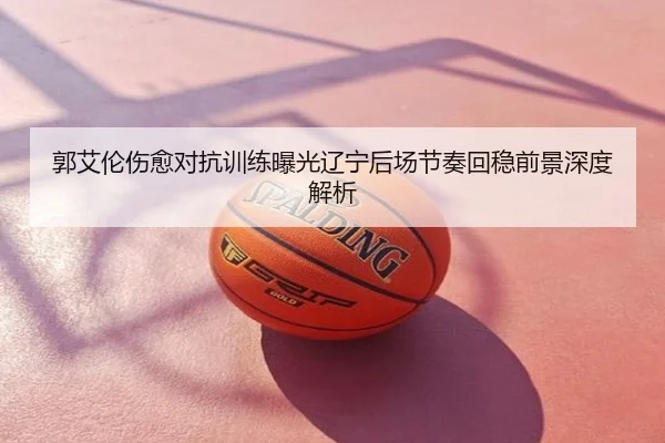 郭艾伦伤愈对抗训练曝光辽宁后场节奏回稳前景深度解析