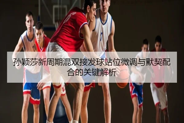 孙颖莎新周期混双接发球站位微调与默契配合的关键解析