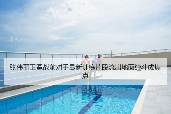 张伟丽卫冕战前对手最新训练片段流出地面缠斗成焦点