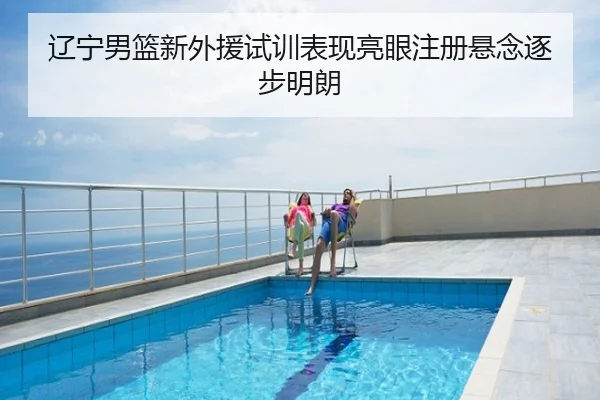 辽宁男篮新外援试训表现亮眼注册悬念逐步明朗