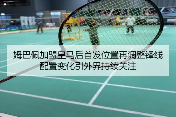 姆巴佩加盟皇马后首发位置再调整锋线配置变化引外界持续关注
