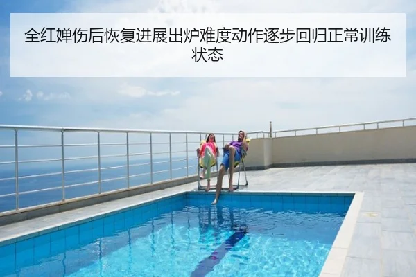全红婵伤后恢复进展出炉难度动作逐步回归正常训练状态