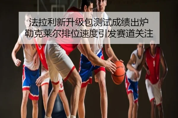 法拉利新升级包测试成绩出炉 勒克莱尔排位速度引发赛道关注