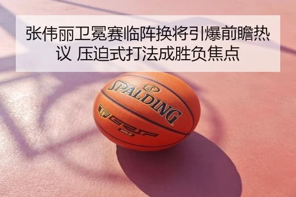 张伟丽卫冕赛临阵换将引爆前瞻热议 压迫式打法成胜负焦点