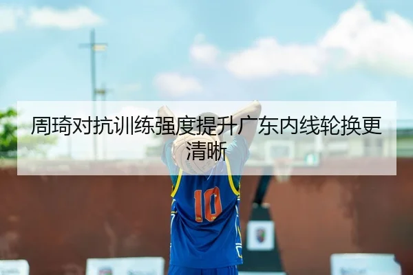 周琦对抗训练强度提升广东内线轮换更清晰