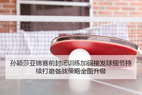 孙颖莎亚锦赛前封闭训练加码接发球细节持续打磨备战策略全面升级
