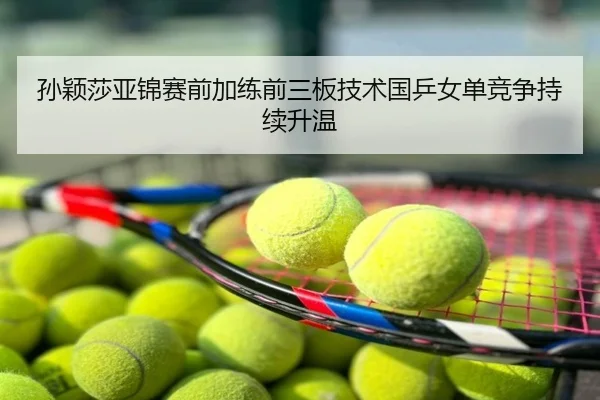 孙颖莎亚锦赛前加练前三板技术国乒女单竞争持续升温